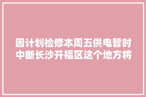因计划检修本周五供电暂时中断长沙开福区这个地方将受影响