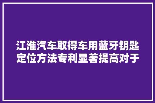江淮汽车取得车用蓝牙钥匙定位方法专利显著提高对于蓝牙钥匙位置的判断准确性