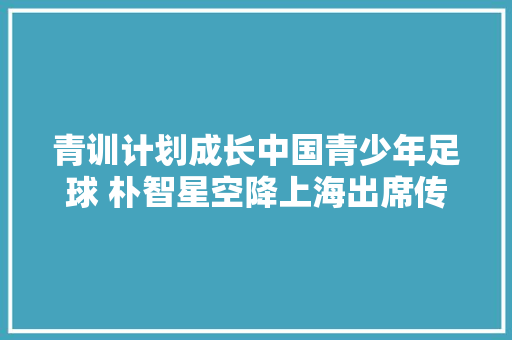 青训计划成长中国青少年足球 朴智星空降上海出席传奇巨星之夜