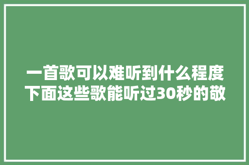 一首歌可以难听到什么程度下面这些歌能听过30秒的敬你是条汉子