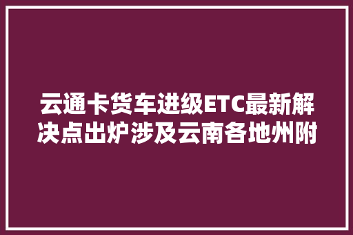 云通卡货车进级ETC最新解决点出炉涉及云南各地州附联系电话和地址