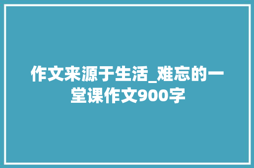 作文来源于生活_难忘的一堂课作文900字
