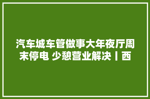 汽车城车管做事大年夜厅周末停电 少憩营业解决丨西城枢纽站今日将开工培植