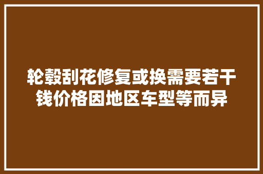 轮毂刮花修复或换需要若干钱价格因地区车型等而异