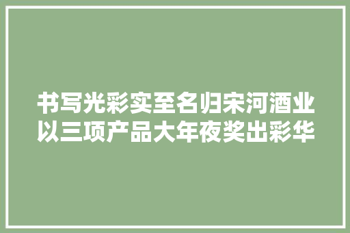 书写光彩实至名归宋河酒业以三项产品大年夜奖出彩华夏