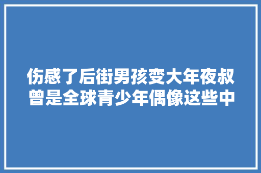 伤感了后街男孩变大年夜叔曾是全球青少年偶像这些中文歌都有他们的影子