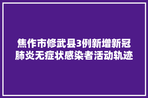 焦作市修武县3例新增新冠肺炎无症状感染者活动轨迹公布