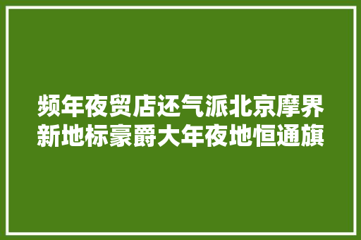 频年夜贸店还气派北京摩界新地标豪爵大年夜地恒通旗舰店强势开业