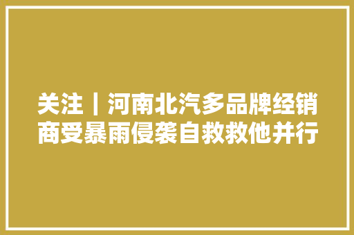 关注｜河南北汽多品牌经销商受暴雨侵袭自救救他并行