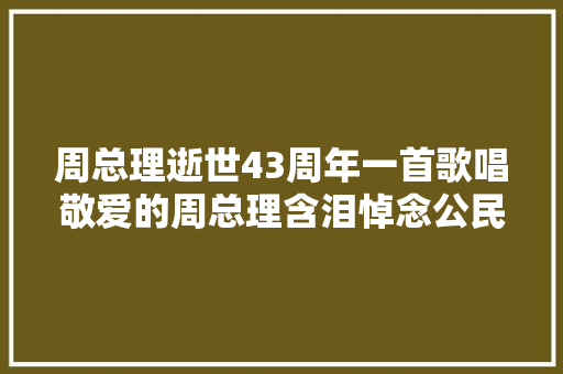 周总理逝世43周年一首歌唱敬爱的周总理含泪悼念公民好总理
