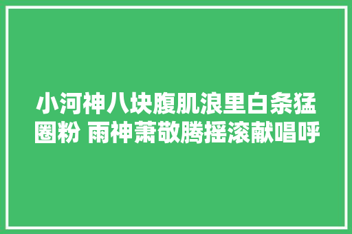 小河神八块腹肌浪里白条猛圈粉 雨神萧敬腾摇滚献唱呼啸