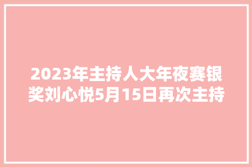 2023年主持人大年夜赛银奖刘心悦5月15日再次主持向幸福出发