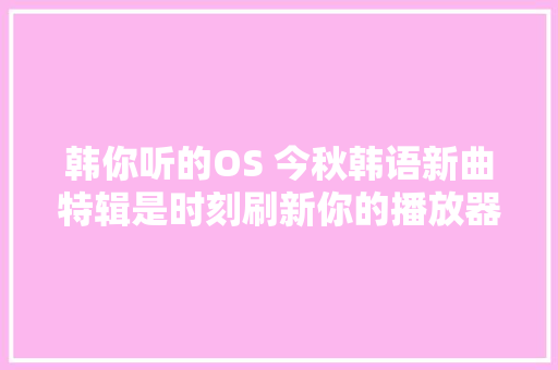 韩你听的OS 今秋韩语新曲特辑是时刻刷新你的播放器歌单啦
