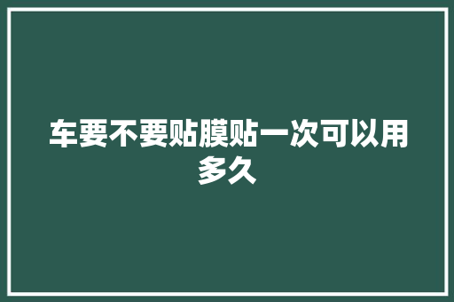 车要不要贴膜贴一次可以用多久