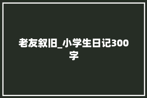 老友叙旧_小学生日记300字