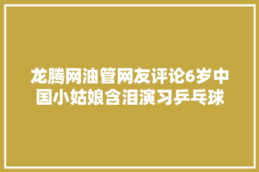 龙腾网油管网友评论6岁中国小姑娘含泪演习乒乓球
