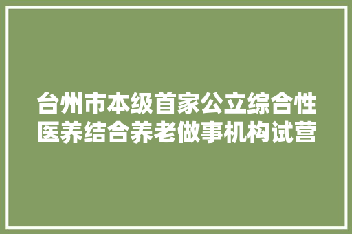台州市本级首家公立综合性医养结合养老做事机构试营业了
