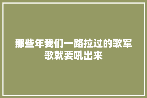 那些年我们一路拉过的歌军歌就要吼出来