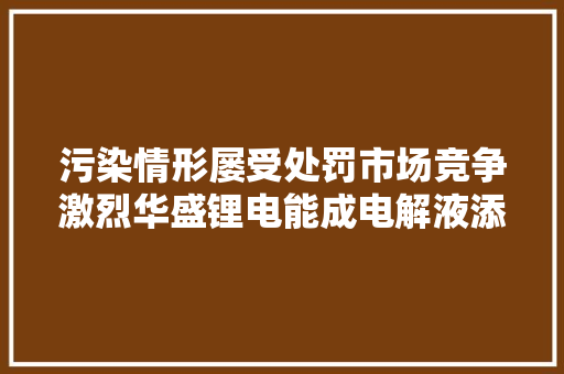 污染情形屡受处罚市场竞争激烈华盛锂电能成电解液添加剂第一股吗