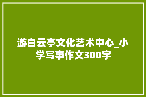 游白云亭文化艺术中心_小学写事作文300字