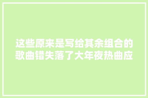这些原来是写给其余组合的歌曲错失落了大年夜热曲应该会很可惜吧