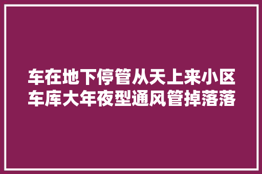 车在地下停管从天上来小区车库大年夜型通风管掉落落砸车业主曾多次反响无果