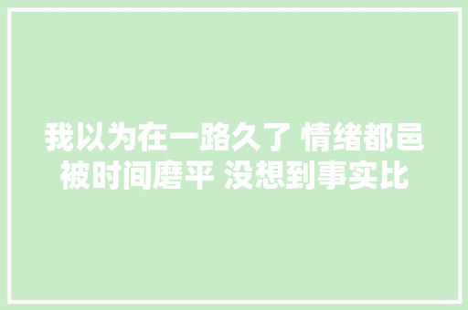 我以为在一路久了 情绪都邑被时间磨平 没想到事实比我想象的更难堪