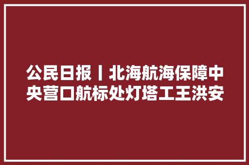 公民日报丨北海航海保障中央营口航标处灯塔工王洪安人在灯亮这是守塔人的信念