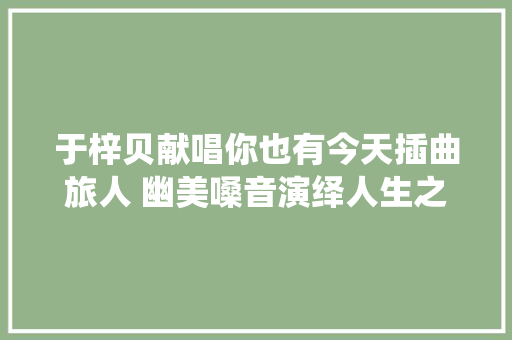 于梓贝献唱你也有今天插曲旅人 幽美嗓音演绎人生之旅