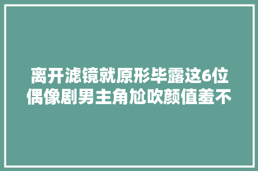 离开滤镜就原形毕露这6位偶像剧男主角尬吹颜值羞不羞