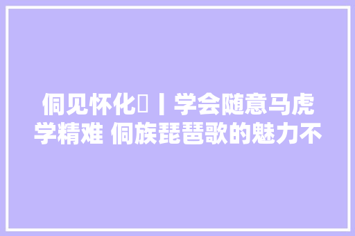 侗见怀化⑪丨学会随意马虎学精难 侗族琵琶歌的魅力不止在歌里