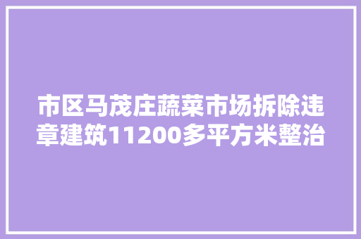 市区马茂庄蔬菜市场拆除违章建筑11200多平方米整治交通情形卫生 改进城市形象