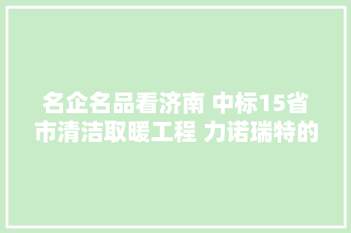 名企名品看济南 中标15省市清洁取暖工程 力诺瑞特的黑科技你真想不到