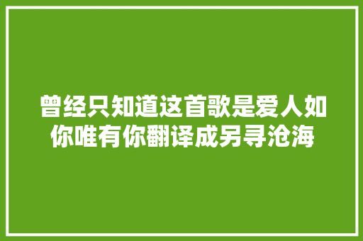 曾经只知道这首歌是爱人如你唯有你翻译成另寻沧海