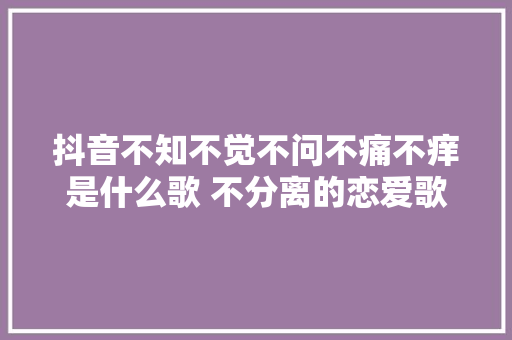 抖音不知不觉不问不痛不痒是什么歌 不分离的恋爱歌词