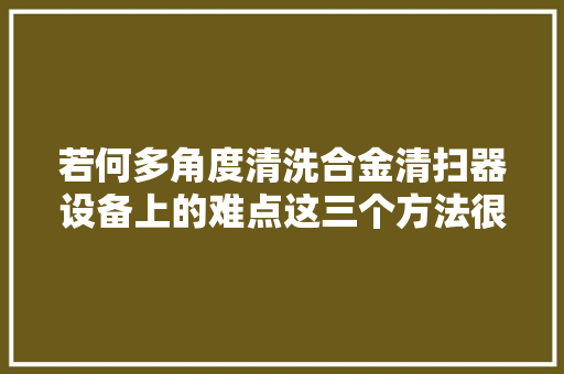 若何多角度清洗合金清扫器设备上的难点这三个方法很有效