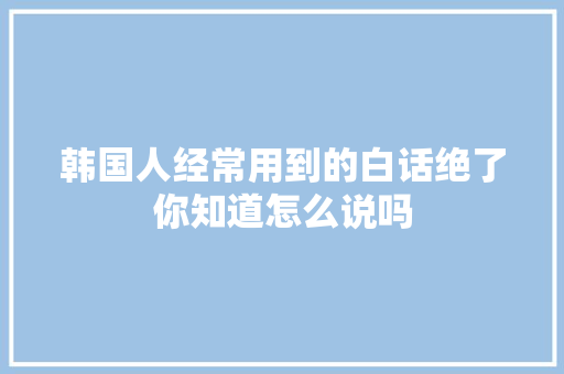韩国人经常用到的白话绝了你知道怎么说吗