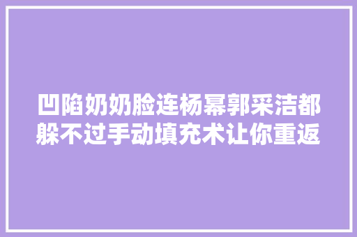 凹陷奶奶脸连杨幂郭采洁都躲不过手动填充术让你重返18岁