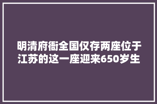 明清府衙全国仅存两座位于江苏的这一座迎来650岁生日