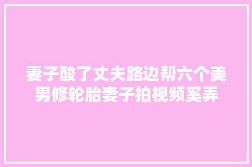 妻子酸了丈夫路边帮六个美男修轮胎妻子拍视频奚弄