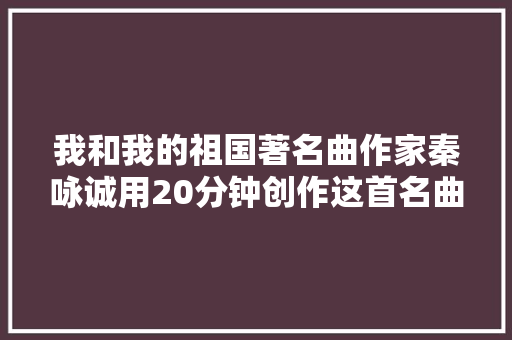 我和我的祖国著名曲作家秦咏诚用20分钟创作这首名曲｜70年70人人文④