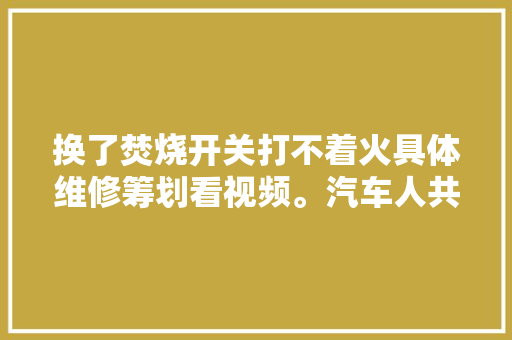 换了焚烧开关打不着火具体维修筹划看视频。汽车人共创计划