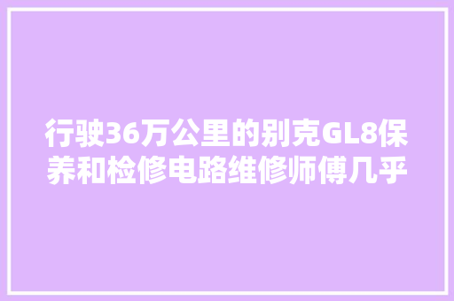 行驶36万公里的别克GL8保养和检修电路维修师傅几乎操作失落误