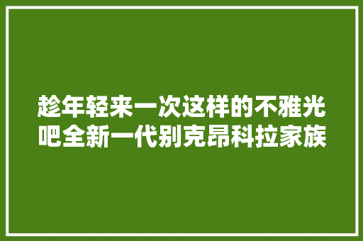 趁年轻来一次这样的不雅光吧全新一代别克昂科拉家族伊春之旅
