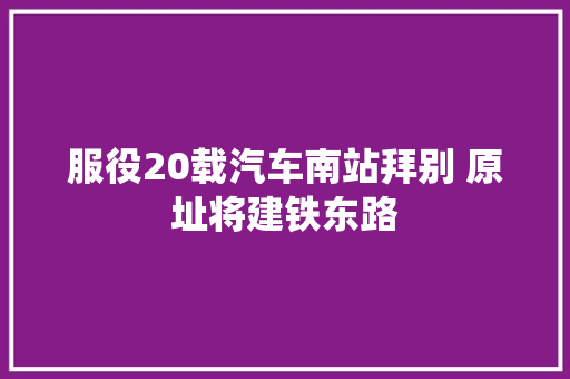 服役20载汽车南站拜别 原址将建铁东路