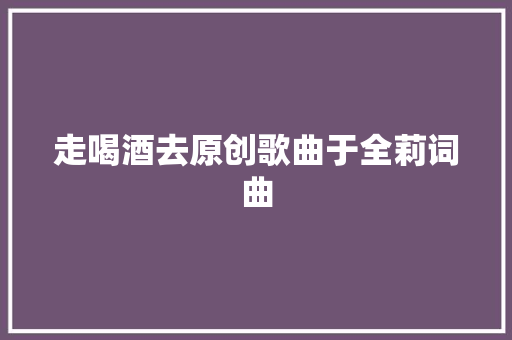走喝酒去原创歌曲于全莉词曲