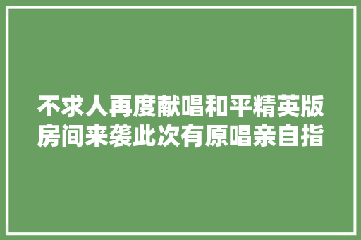 不求人再度献唱和平精英版房间来袭此次有原唱亲自指导