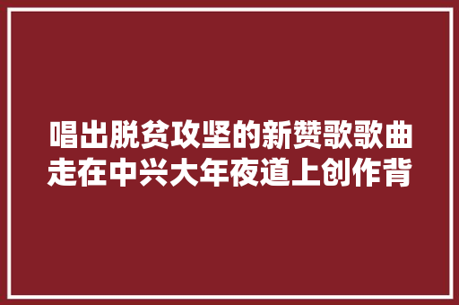 唱出脱贫攻坚的新赞歌歌曲走在中兴大年夜道上创作背景