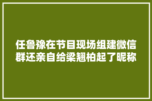 任鲁豫在节目现场组建微信群还亲自给梁翘柏起了昵称翘翘