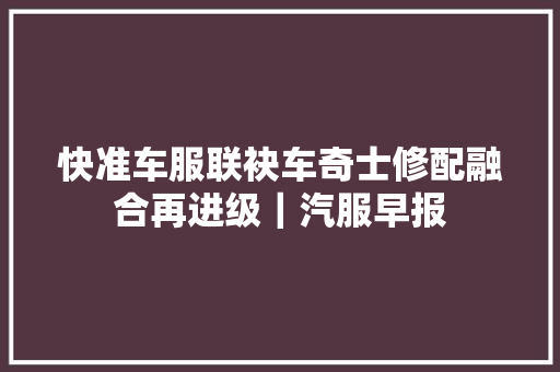 快准车服联袂车奇士修配融合再进级｜汽服早报